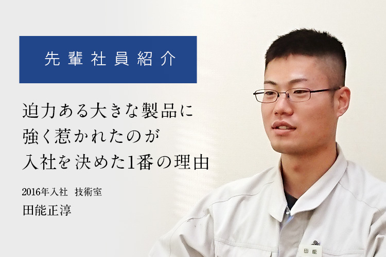 先輩社員紹介「迫力ある大きな製品に強く惹かれたのが入社を決めた1番の理由」
	2016年入社  技術室　田能正淳